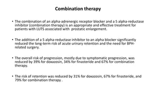 Combination therapy
• The combination of an alpha-adrenergic receptor blocker and a 5 alpha-reductase
inhibitor (combination therapy) is an appropriate and effective treatment for
patients with LUTS associated with prostatic enlargement.
• The addition of a 5 alpha-reductase inhibitor to an alpha blocker significantly
reduced the long-term risk of acute urinary retention and the need for BPH-
related surgery.
• The overall risk of progression, mostly due to symptomatic progression, was
reduced by 39% for doxazosin, 34% for finasteride and 67% for combination
therapy.
• The risk of retention was reduced by 31% for doxazosin, 67% for finasteride, and
79% for combination therapy .
 