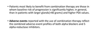 • Patients most likely to benefit from combination therapy are those in
whom baseline risk of progression is significantly higher, in general,
than in patients with larger glands(>40 grams) and higher PSA values.
• Adverse events reported with the use of combination therapy reflect
the combined adverse-event profiles of both alpha blockers and 5
alpha-reductase inhibitors.
 