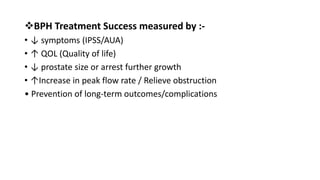 BPH Treatment Success measured by :-
• ↓ symptoms (IPSS/AUA)
• ↑ QOL (Quality of life)
• ↓ prostate size or arrest further growth
• ↑Increase in peak flow rate / Relieve obstruction
• Prevention of long-term outcomes/complications
 