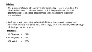 Etiology
• The precise molecular etiology of this hyperplastic process is uncertain. The
observed increase in cell number may be due to epithelial and stromal
proliferation or to impaired programmed cell death leading to cellular
accumulation.
• Androgens, estrogens, stromal-epithelial interactions, growth factors, and
neurotransmitters may play a role, either singly or in combination, in the etiology
of the hyperplastic process.
Incidence
• 41-50 years = 20%
• 51-60 years = 50%
• >80 years = 90%
 
