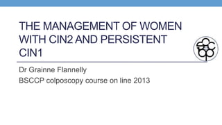 THE MANAGEMENT OF WOMEN
WITH CIN2 AND PERSISTENT
CIN1
Dr Grainne Flannelly
BSCCP colposcopy course on line 2013
 