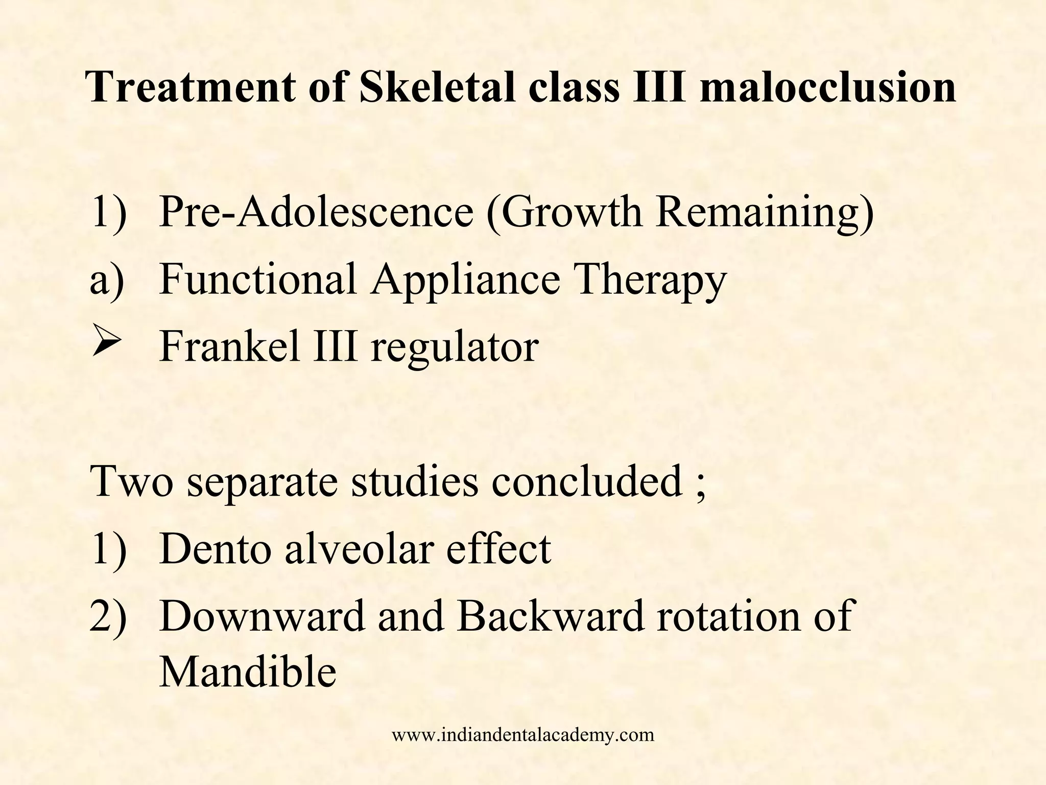 Treatment of Skeletal class III malocclusion
1) Pre-Adolescence (Growth Remaining)
a) Functional Appliance Therapy
 Frankel III regulator
Two separate studies concluded ;
1) Dento alveolar effect
2) Downward and Backward rotation of
Mandible
www.indiandentalacademy.com
 