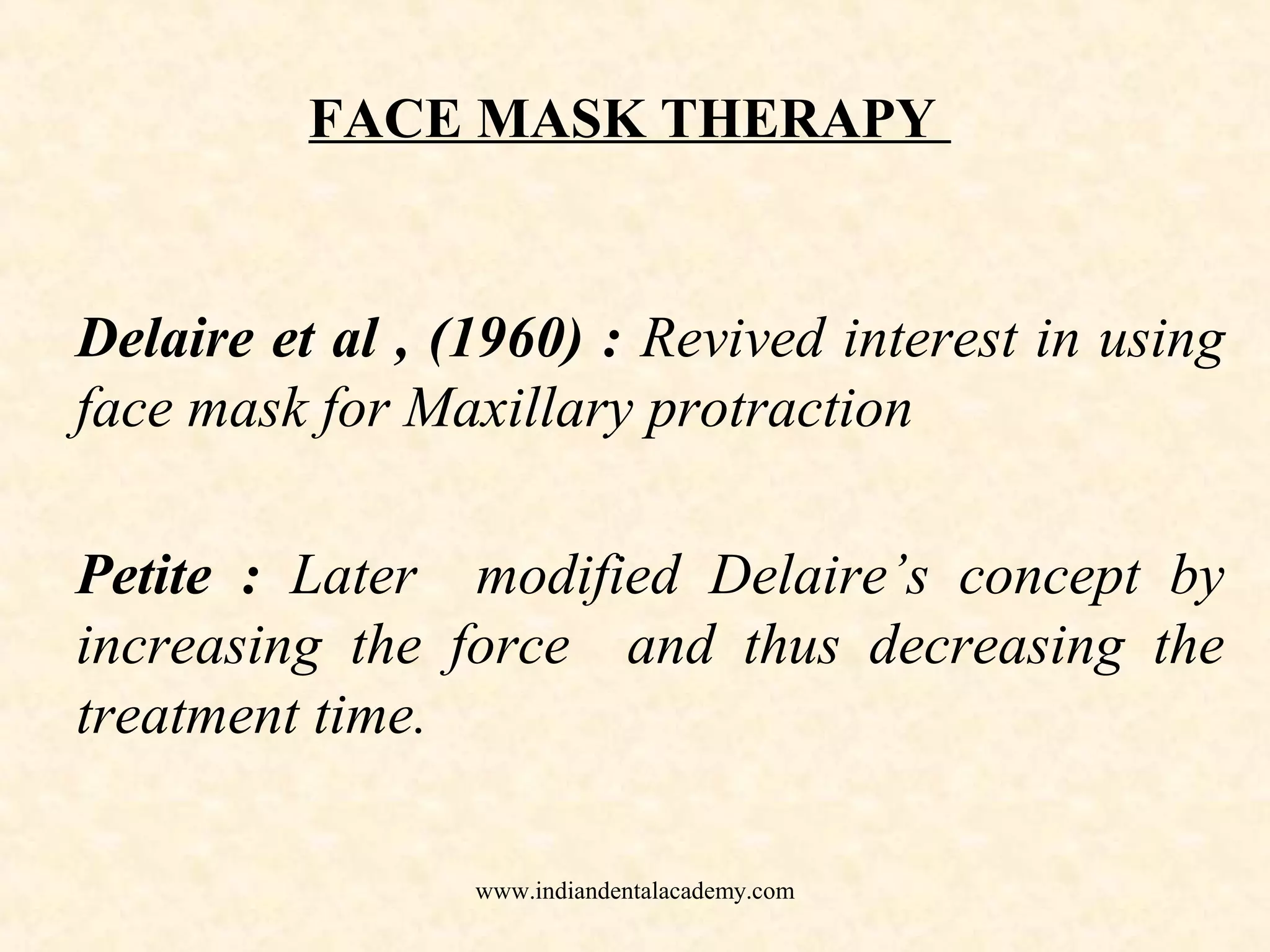 FACE MASK THERAPY
Delaire et al , (1960) : Revived interest in using
face mask for Maxillary protraction
Petite : Later modified Delaire’s concept by
increasing the force and thus decreasing the
treatment time.
www.indiandentalacademy.com
 