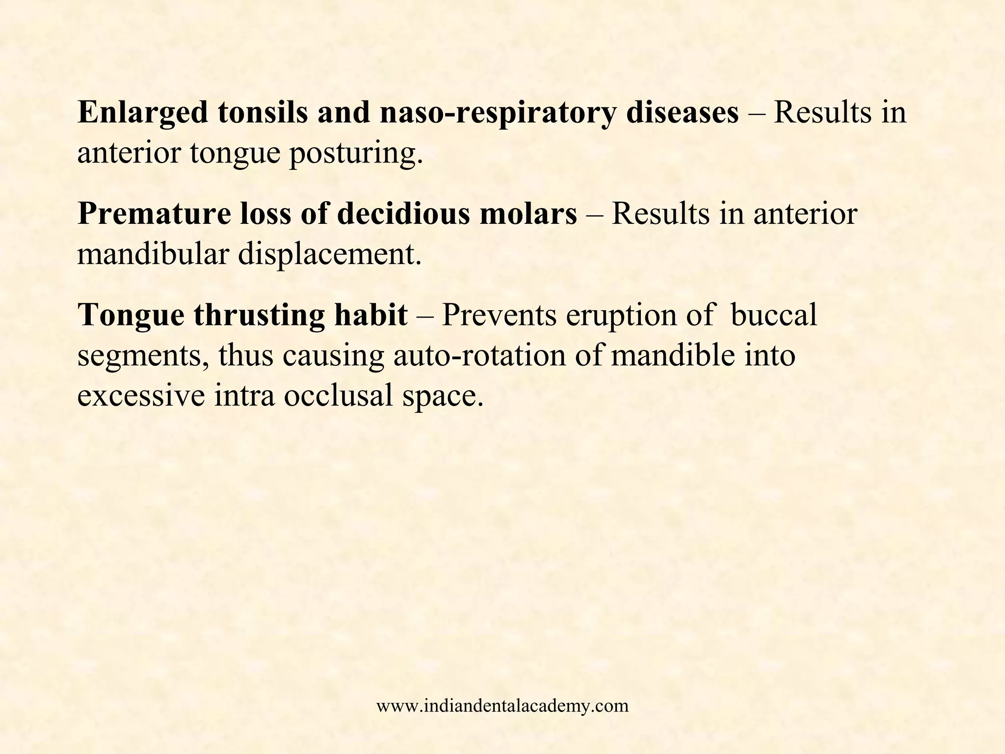 Enlarged tonsils and naso-respiratory diseases – Results in
anterior tongue posturing.
Premature loss of decidious molars – Results in anterior
mandibular displacement.
Tongue thrusting habit – Prevents eruption of buccal
segments, thus causing auto-rotation of mandible into
excessive intra occlusal space.
www.indiandentalacademy.com
 