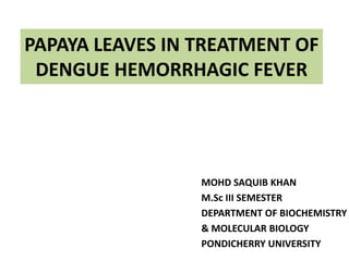 PAPAYA LEAVES IN TREATMENT OF
DENGUE HEMORRHAGIC FEVER

MOHD SAQUIB KHAN
M.Sc III SEMESTER
DEPARTMENT OF BIOCHEMISTRY
& MOLECULAR BIOLOGY
PONDICHERRY UNIVERSITY

 