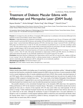 C L I N I C A L T R I A L R E P O RT
Treatment of Diabetic Macular Edema with
Aflibercept and Micropulse Laser (DAM Study)
Keyvan Koushan1,2
, Arshia Eshtiaghi3
, Pauline Fung2
, Alan R Berger1,2
, David R Chow1,2
1
Department of Ophthalmology and Vision Sciences, University of Toronto, Toronto, Ontario, Canada; 2
Toronto Retina Institute, Toronto, Ontario,
Canada; 3
Faculty of Medicine, University of Toronto, Toronto, Ontario, Canada
Correspondence: Keyvan Koushan, Department of Ophthalmology and Vision Sciences, University of Toronto, Toronto Retina Institute, Toronto,
Ontario, Canada, Tel +1 416 356-4355, Email keyvan.koushan@uToronto.ca
Purpose: To investigate the safety and efficacy of micropulse (MP) macular laser in combination with intravitreal aflibercept for the
treatment of center-involved diabetic macular edema (CI-DME).
Methods: A single-blind prospective randomized controlled pilot trial was performed. In total, 30 eyes of 30 patients with CI-DME
and best corrected visual acuity (BCVA) between, and including, 20/30 and 20/400 were enrolled. Enrolled eyes were randomized to 2
groups. Group 1 received intravitreal aflibercept injections (IVT-AFL) with sham laser. Group 2 received IVT-AFL with MP laser.
Both groups were followed every 4 weeks for 48 weeks and retreatment was performed on pro re nata basis according to preset
criteria. The main outcome measure was the average number of intravitreal injections for each group at 48 weeks. Secondary outcome
measures included changes in BCVA and central macular thickness (CMT) at 24 and 48 weeks.
Results: The average number of intravitreal injections at 48 weeks was similar between the groups (8.5±3.3 in Group 1 vs 7.9±3.6 in
Group 2, p=0.61). After 48 weeks, both groups demonstrated an improvement in BCVA and CMT. However, the difference in
improvement between the groups was not statistically significant (p=0.18 for BCVA and p=0.57 for CMT).
Conclusion: Intravitreal injections of aflibercept led to improvements in BCVA and CMT at 24 and 48 weeks. Addition of MP laser
to eyes in group 2 did not offer additional benefit in reducing treatment burden or improving CMT. Eyes that received MP laser
showed a numerically greater improvement in BCVA, although this was not statistically significant.
Clinicaltrials.gov Identifier: NCT03143192 March 8, 2017.
Keywords: anti-VEGF, diabetic macular edema, micropulse laser, visual acuity
Introduction
Diabetic macular edema (DME) is the leading cause of visual decline in patients with diabetes mellitus.1
Although focal/grid
macular laser had long been considered the standard treatment for DME in the past, the focus of current treatments for DME
revolves around mitigating the effect of vascular endothelial growth factor (VEGF). More recently, intravitreal injections of
anti-VEGF agents, either as monotherapy or in combination with focal/grid macular laser, have proven to be superior for the
treatment of DME compared to focal/grid laser alone.2–5
The 5-year results of the Diabetic Retinopathy Clinical Research
(DRCR) Network protocol I suggested that in eyes receiving ranibizumab for center-involved DME and vision impairment,
deferring focal/grid laser treatment may be more favorable than prompt laser treatment at baseline.6
One possible alternative to the conventional focal/grid laser is the micropulse (MP) diode laser, first reported by
Friberg and Karatza in 1997 for the treatment of macular disease.7
Micropulse, or sub-threshold, macular laser involves
applying the laser only in a fraction of time (typically 10%-15% duty cycle) within very small (typically 10–20 ms)
pockets of energy.8
Unlike traditional focal/grid macular laser, the micropulse method of laser delivery does not leave
any visible burns on the retina. Although the mechanism of action of micropulse laser is not quite understood, it is
thought to work via stimulation of retinal pigment epithelium (RPE) to absorb the extra retinal fluid and thereby reduce
the macular edema. Since it is a non-destructive method of delivery, micropulse laser is thought to have no negative
thermal effect on neural retina, RPE or choroid.9
Clinical Ophthalmology 2022:16 1109–1115 1109
© 2022 Koushan et al. This work is published and licensed by Dove Medical Press Limited. The full terms of this license are available at https://www.dovepress.com/terms.
php and incorporate the Creative Commons Attribution – Non Commercial (unported, v3.0) License (http://creativecommons.org/licenses/by-nc/3.0/). By accessing the
work you hereby accept the Terms. Non-commercial uses of the work are permitted without any further permission from Dove Medical Press Limited, provided the work is properly attributed. For
permission for commercial use of this work, please see paragraphs 4.2 and 5 of our Terms (https://www.dovepress.com/terms.php).
Clinical Ophthalmology Dovepress
open access to scientific and medical research
Open Access Full Text Article
Received: 2 February 2022
Accepted: 10 March 2022
Published: 8 April 2022
 