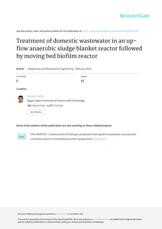 See	discussions,	stats,	and	author	profiles	for	this	publication	at:	https://www.researchgate.net/publication/282656748
Treatment	of	domestic	wastewater	in	an	up-
flow	anaerobic	sludge	blanket	reactor	followed
by	moving	bed	biofilm	reactor
Article		in		Bioprocess	and	Biosystems	Engineering	·	February	2010
CITATIONS
0
READS
42
1	author:
Some	of	the	authors	of	this	publication	are	also	working	on	these	related	projects:
PHC-IMHOTEP	-	Enhancement	of	hydrogen	production	from	gelatin	wastewater	via	anaerobic
consortium	bacteria	immobilized	on	the	nanoparticles	View	project
Ahmed	Tawfik
Egypt-Japan	University	of	Science	and	Technology
130	PUBLICATIONS			1,177	CITATIONS			
SEE	PROFILE
All	content	following	this	page	was	uploaded	by	Ahmed	Tawfik	on	13	October	2015.
The	user	has	requested	enhancement	of	the	downloaded	file.	All	in-text	references	underlined	in	blue	are	added	to	the	original	document
and	are	linked	to	publications	on	ResearchGate,	letting	you	access	and	read	them	immediately.
 