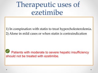 Therapeutic uses of
ezetimibe
1) In compination with statin to treat hypercholesterolemia.
2) Alone in mild cases or when statin is contraindication
Patients with moderate to severe hepatic insufficiency
should not be treated with ezetimibe.
 
