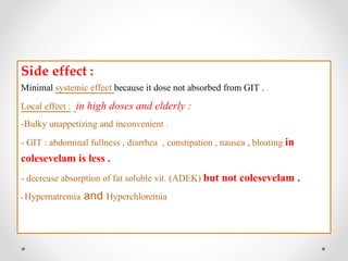 Side effect :
Minimal systemic effect because it dose not absorbed from GIT .
in high doses and elderly ::Local effect
-Bulky unappetizing and inconvenient .
- GIT : abdominal fullness , diarrhea , constipation , nausea , bloating in
colesevelam is less .
- decrease absorption of fat soluble vit. (ADEK) but not colesevelam .
- Hypernatremia and Hyperchloremia
 