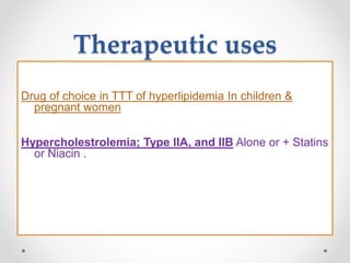 Therapeutic uses
Drug of choice in TTT of hyperlipidemia In children &
pregnant women
Hypercholestrolemia; Type IIA, and IIB Alone or + Statins
or Niacin .
 