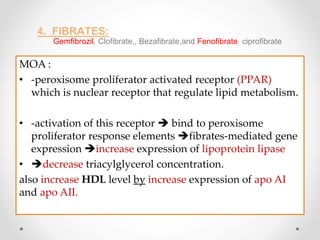 4. FIBRATES:
Gemfibrozil, Clofibrate,, Bezafibrate,and Fenofibrate, ciprofibrate
MOA :
• -peroxisome proliferator activated receptor (PPAR)
which is nuclear receptor that regulate lipid metabolism.
• -activation of this receptor  bind to peroxisome
proliferator response elements fibrates-mediated gene
expression increase expression of lipoprotein lipase
• decrease triacylglycerol concentration.
also increase HDL level by increase expression of apo AI
and apo AII.
 