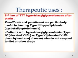Therapeutic uses :
2nd line of TTT hypertriacylglycerolemuas after
statin .
Fenofibrate and gemfibrozil are particularly
useful in treating Type III hyperlipidemia
(dysbetalipoproteinemia)
- Patients with hypertriacylglycerolemia (Type
IV [elevated VLDL] or Type V [elevated VLDL
plus chylomicron] disease) who do not respond
to diet or other drugs
 