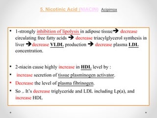 5. Nicotinic Acid (NIACIN), Acipimox
• 1-strongly inhibition of lipolysis in adipose tissue decrease
circulating free fatty acids  decrease triacylglycerol synthesis in
liver decrease VLDL production  decrease plasma LDL
concentration.
• 2-niacin cause highly increase in HDL level by :
• increase secretion of tissue plasminogen activator.
• Decrease the level of plasma fibrinogen.
• So .. It’s decrease triglyceride and LDL including Lp(a), and
increase HDL
 