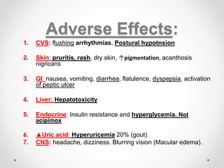 Adverse Effects:
1. CVS: flushing arrhythmias. Postural hypotnsion
2. Skin: pruritis, rash, dry skin, ↑pigmentation, acanthosis
nigricans
3. GI: nausea, vomiting, diarrhea, flatulence, dyspepsia, activation
of peptic ulcer
4. Liver; Hepatotoxicity
5. Endocrine: Insulin resistance and hyperglycemia. Not
acipimox
6. ▲Uric acid: Hyperuricemia 20% (gout)
7. CNS: headache, dizziness. Blurring vision (Macular edema).
 