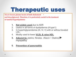 Therapeutic uses
•Niacin lowers plasma levels of both cholesterol
and triacylglycerol. Therefore, it is particularly useful in the treatment
of familial hyperlipidemia
1. Not widely used due to ADR
2. Useful in all forms of dyslipidemia (# type1)
3. In hypertriglyceridemia (III, IV, V) with or without levated
LDL.
4. Mostly used to lower VLDL & raise HDL
5. Adjunct to; statins, fibrates; (Niacin + Statins)►
myopathy
6. Prevention of pancreatitis
 