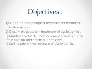 Objectives :
1)list non-pharmacological measures for treatment
of dyslipidemia .
Classify drugs used in treatment of dyslipidemia .2)
3) Mention the MOA , most common side effect and
the effect on lipid profile of each class .
4) outline preventive measure of dyslipidemia .
 