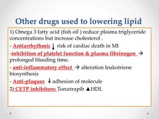 Other drugs used to lowering lipid
1) Omega 3 fatty acid (fish oil ) reduce plasma triglyceride
concentrations but increase cholesterol .
- Antiarrhythmic risk of cardiac death in MI
-inhibition of platelet function & plasma fibrinogen 
prolonged bleeding time.
- anti-inflammatory effect  alteration leukotriene
biosynthesis
- Anti-plaques adhesion of molecule
2) CETP inhibitors: Torcetrapib ▲HDL
 