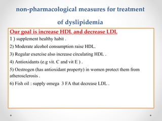 non-pharmacological measures for treatment
of dyslipidemia
Our goal is increase HDL and decrease LDL
1 ) supplement healthy habit .
2) Moderate alcohol consumption raise HDL.
3) Regular exercise also increase circulating HDL .
4) Antioxidants (e.g vit. C and vit E ) .
5) Oestrogen (has antioxidant property) in women protect them from
atherosclerosis .
6) Fish oil : supply omega 3 FA that decrease LDL .
 