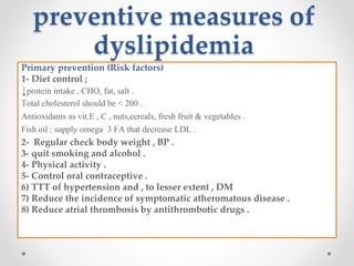 preventive measures of
dyslipidemia
Primary prevention (Risk factors)
1- Diet control ;
↓protein intake , CHO, fat, salt .
Total cholesterol should be < 200 .
Antioxidants as vit.E , C , nuts,cereals, fresh fruit & vegetables .
Fish oil : supply omega 3 FA that decrease LDL .
2- Regular check body weight , BP .
3- quit smoking and alcohol .
4- Physical activity .
5- Control oral contraceptive .
6) TTT of hypertension and , to lesser extent , DM
7) Reduce the incidence of symptomatic atheromatous disease .
8) Reduce atrial thrombosis by antithrombotic drugs .
 