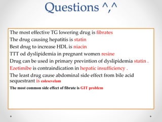 Questions ^,^
The most effective TG lowering drug is fibrates
The drug causing hepatitis is statin
Best drug to increase HDL is niacin
TTT od dyslipidemia in pregnant women resine
Drug can be used in primary previntion of dyslipidemia statin .
Ezetimibe is contraindication in hepatic insufficiency .
The least drug cause abdominal side effect from bile acid
sequestrant is colesevelam
The most common side effect of fibrate is GIT problem
 