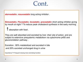 Cont.
atorvastatin, rosuvastatin long acting inhibitor .
Simvastatin, Fluvastatin, lovastatin, pravastatin short acting inhibitor giving
by mouth at night ? To reduce peak cholesterol synthesis in the early morning .
absorption with food .
They are well absorbed and excreted by liver ,their site of action, and are
subject to extensive presystemic metabolism via cytochrome p450 and
glucoronidation pathway .
Excretion : 80% metabolized and excreted in bile
and 20% excreted unchanged drug in urine
Importance ?? Frequent checkup liver and kidney function
 