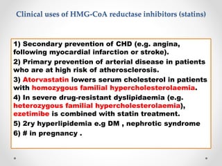 Clinical uses of HMG-CoA reductase inhibitors (statins)
1) Secondary prevention of CHD (e.g. angina,
following myocardial infarction or stroke).
2) Primary prevention of arterial disease in patients
who are at high risk of atherosclerosis.
3) Atorvastatin lowers serum cholesterol in patients
with homozygous familial hypercholesterolaemia.
4) In severe drug-resistant dyslipidaemia (e.g.
heterozygous familial hypercholesterolaemia),
ezetimibe is combined with statin treatment.
5) 2ry hyperlipidemia e.g DM , nephrotic syndrome
6) # in pregnancy .
 