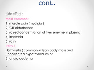 cont..
side effect :
most common :
muscle pain (myalgia )1)
2) GIT disturbance
3) raised concentration of liver enzyme in plasma
4) insomnia
5) rash
rarly :
1)myositis ( common in lean body mass and
uncorrected hypothyroidism pt .
2) angio-oedema
 