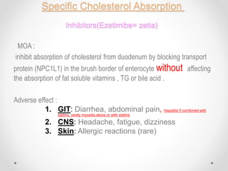 Specific Cholesterol Absorption
Inhibitors(Ezetimibe= zetia)
MOA :
inhibit absorption of cholesterol from duodenum by blocking transport
protein (NPC1L1) in the brush border of enterocyte without affecting
the absorption of fat soluble vitamins , TG or bile acid .
Adverse effect :
1. GIT: Diarrhea, abdominal pain, hepatitis if combined with
statins, rarely myositis alone or with statins
2. CNS: Headache, fatigue, dizziness
3. Skin: Allergic reactions (rare)
 