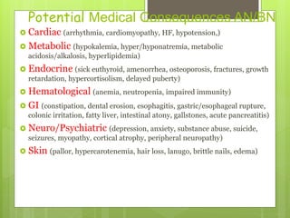 Potential Medical Consequences AN/BN
 Cardiac (arrhythmia, cardiomyopathy, HF, hypotension,)
 Metabolic (hypokalemia, hyper/hyponatremia, metabolic
acidosis/alkalosis, hyperlipidemia)
 Endocrine (sick euthyroid, amenorrhea, osteoporosis, fractures, growth
retardation, hypercortisolism, delayed puberty)
 Hematological (anemia, neutropenia, impaired immunity)
 GI (constipation, dental erosion, esophagitis, gastric/esophageal rupture,
colonic irritation, fatty liver, intestinal atony, gallstones, acute pancreatitis)
 Neuro/Psychiatric (depression, anxiety, substance abuse, suicide,
seizures, myopathy, cortical atrophy, peripheral neuropathy)
 Skin (pallor, hypercarotenemia, hair loss, lanugo, brittle nails, edema)
 