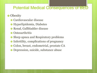 Potential Medical Consequences of BED
 Obesity
 Cardiovascular disease
 Hyperlipidemia, Diabetes
 Renal, Gallbladder disease
 Osteoarthritis
 Sleep apnea and Respiratory problems
 Infertility, complications of pregnancy
 Colon, breast, endometrial, prostate CA
 Depression, suicide, substance abuse
 