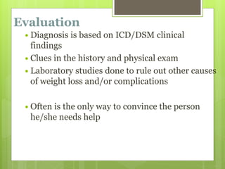 Evaluation
 Diagnosis is based on ICD/DSM clinical
findings
 Clues in the history and physical exam
 Laboratory studies done to rule out other causes
of weight loss and/or complications
 Often is the only way to convince the person
he/she needs help
 