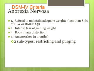 DSM-IV Criteria
Anorexia Nervosa
 1. Refusal to maintain adequate weight: (less than 85%
of IBW or BMI<17.5)
 2. Intense fear of gaining weight
 3. Body image distortion
 4. Amenorrhea (3 months)
2 sub-types: restricting and purging
 
