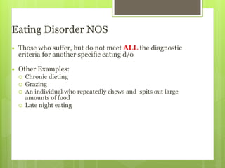 Eating Disorder NOS
 Those who suffer, but do not meet ALL the diagnostic
criteria for another specific eating d/o
 Other Examples:
 Chronic dieting
 Grazing
 An individual who repeatedly chews and spits out large
amounts of food
 Late night eating
 
