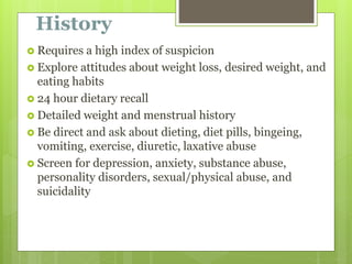 History
 Requires a high index of suspicion
 Explore attitudes about weight loss, desired weight, and
eating habits
 24 hour dietary recall
 Detailed weight and menstrual history
 Be direct and ask about dieting, diet pills, bingeing,
vomiting, exercise, diuretic, laxative abuse
 Screen for depression, anxiety, substance abuse,
personality disorders, sexual/physical abuse, and
suicidality
 