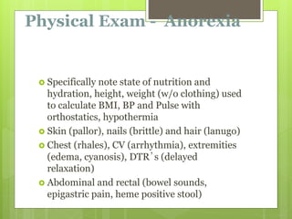 Physical Exam - Anorexia
 Specifically note state of nutrition and
hydration, height, weight (w/o clothing) used
to calculate BMI, BP and Pulse with
orthostatics, hypothermia
 Skin (pallor), nails (brittle) and hair (lanugo)
 Chest (rhales), CV (arrhythmia), extremities
(edema, cyanosis), DTR’s (delayed
relaxation)
 Abdominal and rectal (bowel sounds,
epigastric pain, heme positive stool)
 