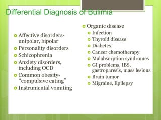 Differential Diagnosis of Bulimia
 Affective disorders-
unipolar, bipolar
 Personality disorders
 Schizophrenia
 Anxiety disorders,
including OCD
 Common obesity-
“compulsive eating”
 Instrumental vomiting
 Organic disease
 Infection
 Thyroid disease
 Diabetes
 Cancer chemotherapy
 Malabsorption syndromes
 GI problems, IBS,
gastroparesis, mass lesions
 Brain tumor
 Migraine, Epilepsy
 