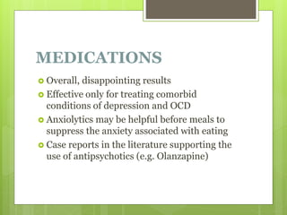 MEDICATIONS
 Overall, disappointing results
 Effective only for treating comorbid
conditions of depression and OCD
 Anxiolytics may be helpful before meals to
suppress the anxiety associated with eating
 Case reports in the literature supporting the
use of antipsychotics (e.g. Olanzapine)
 
