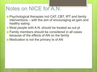 Notes on NICE for A.N.
 Psychological therapies incl CAT, CBT, IPT and family
interventions – with the aim of encouraging wt gain and
healthy eating
 Most people with A.N. should be treated as out pt
 Family members should be considered in all cases
because of the effects of AN on the family
 Medication is not the primary tx of AN
 
