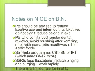 Notes on NICE on B.N.
Pts should be advised to reduce
laxative use and informed that laxatives
do not signif reduce calorie intake
Pts who vomit need regular dental
reviews, avoid brushing after vomiting,
rinse with non-acidic mouthwash, limit
acidic foods
Self-help programme, CBT-BN or IPT
(which needs 8-12 mths)
SSRIs (esp fluoxetene) reduce binging
and purging – work rapidly
There is a limited role for in pt tx
 