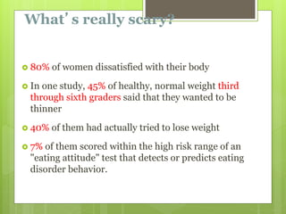 What’s really scary?
 80% of women dissatisfied with their body
 In one study, 45% of healthy, normal weight third
through sixth graders said that they wanted to be
thinner
 40% of them had actually tried to lose weight
 7% of them scored within the high risk range of an
"eating attitude" test that detects or predicts eating
disorder behavior.
 
