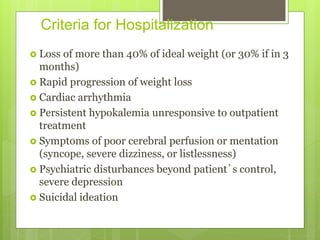 Criteria for Hospitalization
 Loss of more than 40% of ideal weight (or 30% if in 3
months)
 Rapid progression of weight loss
 Cardiac arrhythmia
 Persistent hypokalemia unresponsive to outpatient
treatment
 Symptoms of poor cerebral perfusion or mentation
(syncope, severe dizziness, or listlessness)
 Psychiatric disturbances beyond patient’s control,
severe depression
 Suicidal ideation
 