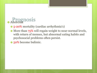 Prognosis Anorexia
 5-20% mortality (cardiac arrhythmia's)
 More than 75% will regain weight to near-normal levels,
with return of menses, but abnormal eating habits and
psychosocial problems often persist.
 50% become bulimic.
 