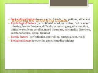 Exploring the Underlying Causes● Sociocultural factors (mass media, friends, occupations, athletics)
● Psychological factors (perfectionist, need for control, “all or none”
thinking, low self-esteem, difficulty expressing negative emotion,
difficulty resolving conflict, mood disorders, personality disorders,
substance abuse, sexual trauma)
● Family factors (perfectionist, controlling, repress anger, rigid)
● Biological factors (serotonin, genetic predisposition)
 
