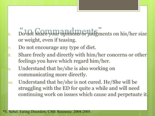 “10 Commandments”6. Do not share your opinions or judgments on his/her size
or weight, even if teasing.
7. Do not encourage any type of diet.
8. Share freely and directly with him/her concerns or other
feelings you have which regard him/her.
9. Understand that he/she is also working on
communicating more directly.
10. Understand that he/she is not cured. He/She will be
struggling with the ED for quite a while and will need
continuing work on issues which cause and perpetuate it.
*S. Sobel. Eating Disorders. CME Resource. 2004-2005.
 