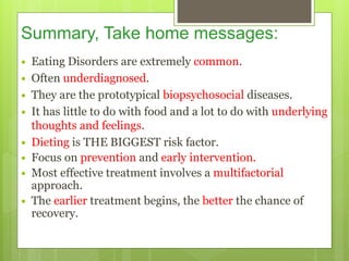 Summary, Take home messages:
 Eating Disorders are extremely common.
 Often underdiagnosed.
 They are the prototypical biopsychosocial diseases.
 It has little to do with food and a lot to do with underlying
thoughts and feelings.
 Dieting is THE BIGGEST risk factor.
 Focus on prevention and early intervention.
 Most effective treatment involves a multifactorial
approach.
 The earlier treatment begins, the better the chance of
recovery.
 
