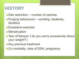 HISTORY
Diet restriction – number of calories
Purging behaviours – vomiting, laxatives,
diuretics
Excessive exercise
Menstruation
‘fear of fatness’ (‘do you worry excessively about
your weight?’)
Any previous treatment
Co morbidity, risks of DSH, pregnancy
 