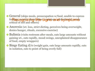 Recognizing the signs and symptoms
 General (skips meals, preoccupation w/food, unable to express
feelings, worries about other’s opinions, perfectionist, overly
critical of self and others)
 Anorexia (wt. loss, strict dieting, perceives being overweight,
denies hunger, rituals, excessive exercise)
 Bulimia (visits restroom after meals, eats large amounts without
gaining wt., eats rapidly, mood swings, unexplained disappearance
of food, empty wrappers)
 Binge Eating d/o (weight gain, eats large amounts rapidly, eats
in isolation, eats to point of being overly full)
 