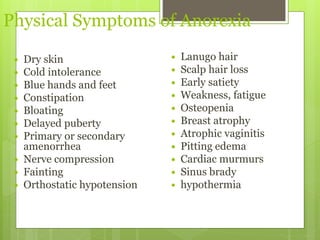 Physical Symptoms of Anorexia
 Dry skin
 Cold intolerance
 Blue hands and feet
 Constipation
 Bloating
 Delayed puberty
 Primary or secondary
amenorrhea
 Nerve compression
 Fainting
 Orthostatic hypotension
 Lanugo hair
 Scalp hair loss
 Early satiety
 Weakness, fatigue
 Osteopenia
 Breast atrophy
 Atrophic vaginitis
 Pitting edema
 Cardiac murmurs
 Sinus brady
 hypothermia
 