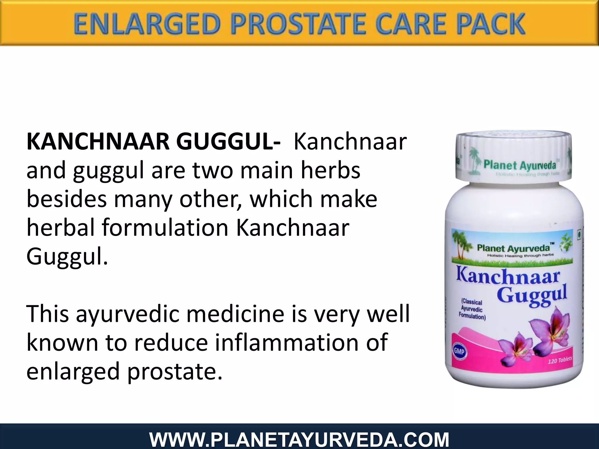 www.Planetayurveda.com
KANCHNAAR GUGGUL- Kanchnaar
and guggul are two main herbs
besides many other, which make
herbal formulation Kanchnaar
Guggul.
This ayurvedic medicine is very well
known to reduce inflammation of
enlarged prostate.
WWW.PLANETAYURVEDA.COM
 