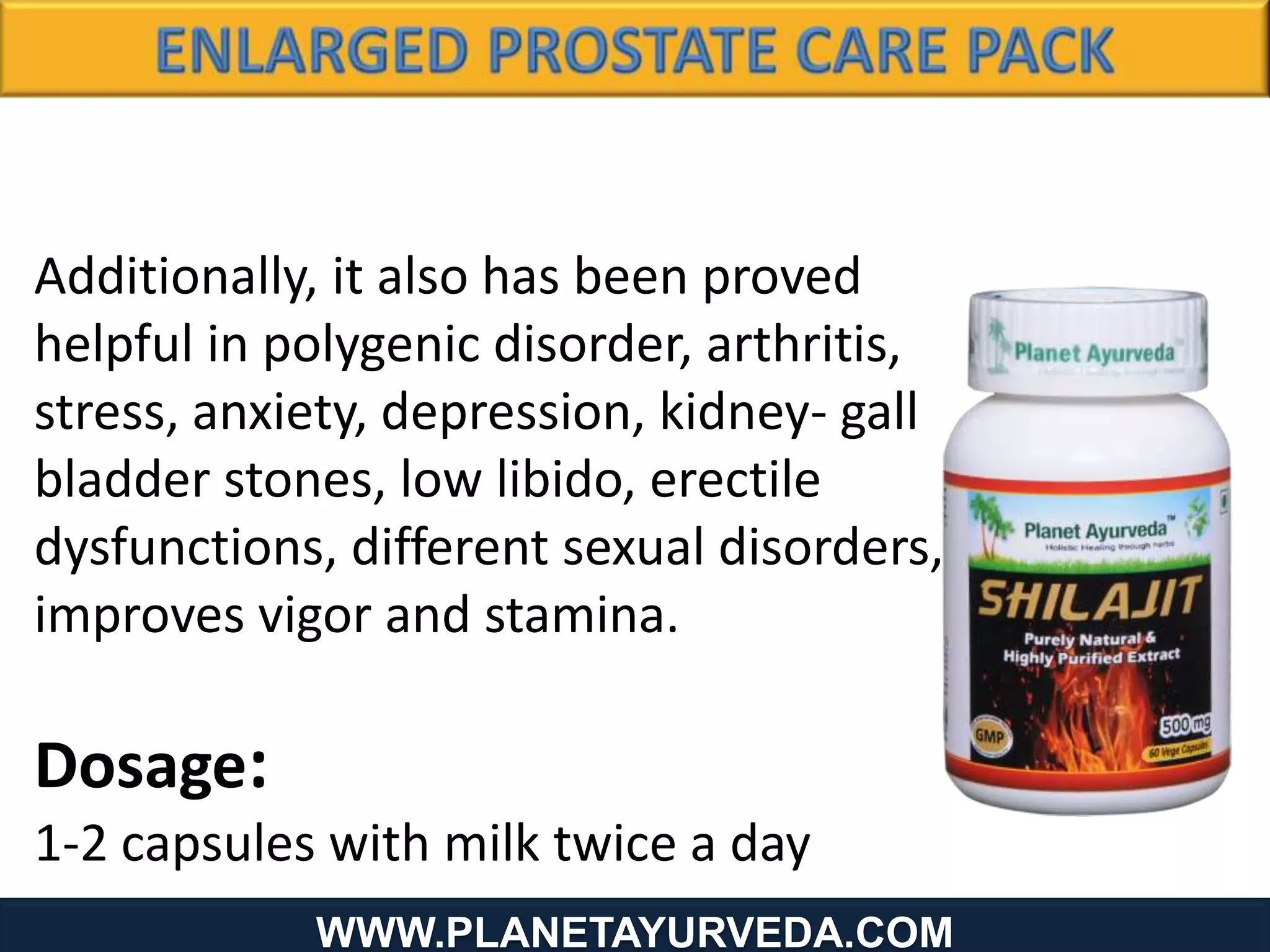 www.Planetayurveda.com
Additionally, it also has been proved
helpful in polygenic disorder, arthritis,
stress, anxiety, depression, kidney- gall
bladder stones, low libido, erectile
dysfunctions, different sexual disorders,
improves vigor and stamina.
Dosage:
1-2 capsules with milk twice a day
WWW.PLANETAYURVEDA.COM
 